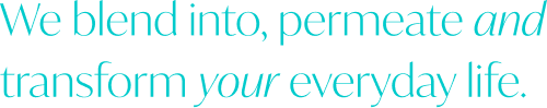 We blend into, permeate and transform your everyday life.